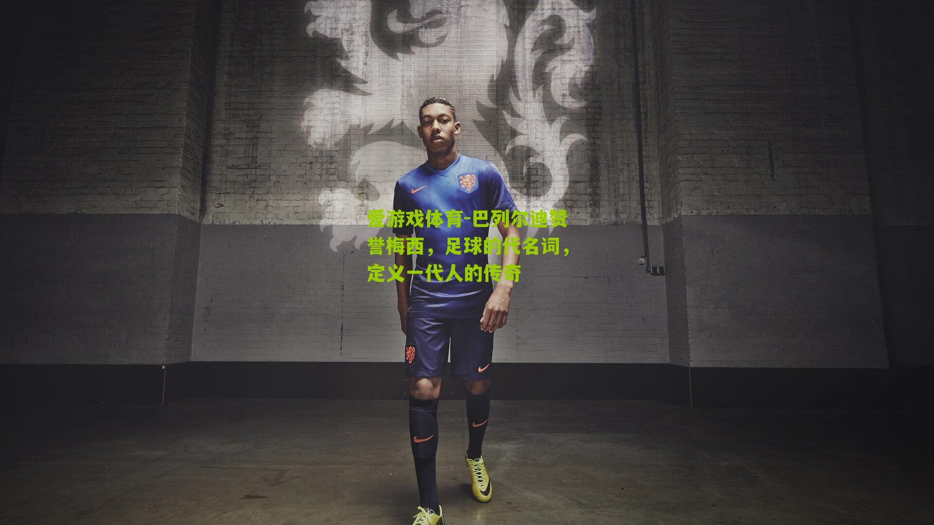 爱游戏体育-巴列尔迪赞誉梅西，足球的代名词，定义一代人的传奇